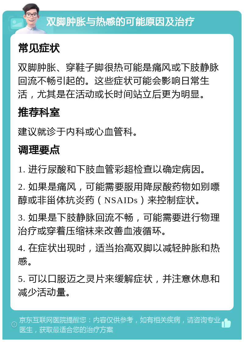 双脚肿胀与热感的可能原因及治疗 常见症状 双脚肿胀、穿鞋子脚很热可能是痛风或下肢静脉回流不畅引起的。这些症状可能会影响日常生活，尤其是在活动或长时间站立后更为明显。 推荐科室 建议就诊于内科或心血管科。 调理要点 1. 进行尿酸和下肢血管彩超检查以确定病因。 2. 如果是痛风，可能需要服用降尿酸药物如别嘌醇或非甾体抗炎药（NSAIDs）来控制症状。 3. 如果是下肢静脉回流不畅，可能需要进行物理治疗或穿着压缩袜来改善血液循环。 4. 在症状出现时，适当抬高双脚以减轻肿胀和热感。 5. 可以口服迈之灵片来缓解症状，并注意休息和减少活动量。