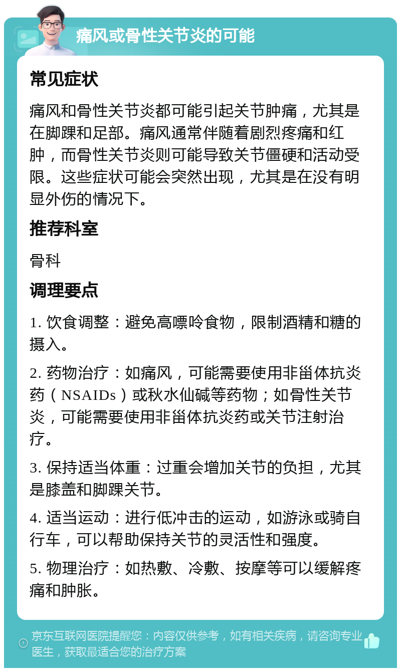 痛风或骨性关节炎的可能 常见症状 痛风和骨性关节炎都可能引起关节肿痛，尤其是在脚踝和足部。痛风通常伴随着剧烈疼痛和红肿，而骨性关节炎则可能导致关节僵硬和活动受限。这些症状可能会突然出现，尤其是在没有明显外伤的情况下。 推荐科室 骨科 调理要点 1. 饮食调整：避免高嘌呤食物，限制酒精和糖的摄入。 2. 药物治疗：如痛风，可能需要使用非甾体抗炎药（NSAIDs）或秋水仙碱等药物；如骨性关节炎，可能需要使用非甾体抗炎药或关节注射治疗。 3. 保持适当体重：过重会增加关节的负担，尤其是膝盖和脚踝关节。 4. 适当运动：进行低冲击的运动，如游泳或骑自行车，可以帮助保持关节的灵活性和强度。 5. 物理治疗：如热敷、冷敷、按摩等可以缓解疼痛和肿胀。