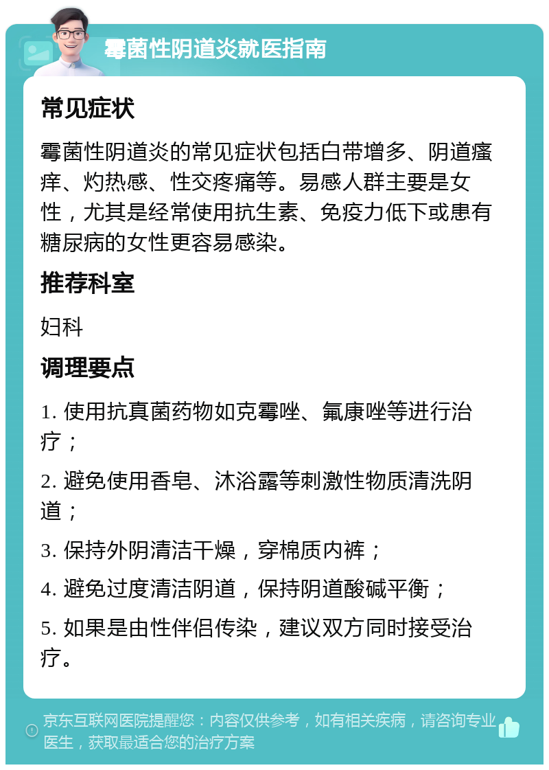 霉菌性阴道炎就医指南 常见症状 霉菌性阴道炎的常见症状包括白带增多、阴道瘙痒、灼热感、性交疼痛等。易感人群主要是女性，尤其是经常使用抗生素、免疫力低下或患有糖尿病的女性更容易感染。 推荐科室 妇科 调理要点 1. 使用抗真菌药物如克霉唑、氟康唑等进行治疗； 2. 避免使用香皂、沐浴露等刺激性物质清洗阴道； 3. 保持外阴清洁干燥，穿棉质内裤； 4. 避免过度清洁阴道，保持阴道酸碱平衡； 5. 如果是由性伴侣传染，建议双方同时接受治疗。