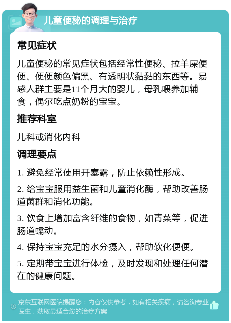 儿童便秘的调理与治疗 常见症状 儿童便秘的常见症状包括经常性便秘、拉羊屎便便、便便颜色偏黑、有透明状黏黏的东西等。易感人群主要是11个月大的婴儿，母乳喂养加辅食，偶尔吃点奶粉的宝宝。 推荐科室 儿科或消化内科 调理要点 1. 避免经常使用开塞露，防止依赖性形成。 2. 给宝宝服用益生菌和儿童消化酶，帮助改善肠道菌群和消化功能。 3. 饮食上增加富含纤维的食物，如青菜等，促进肠道蠕动。 4. 保持宝宝充足的水分摄入，帮助软化便便。 5. 定期带宝宝进行体检，及时发现和处理任何潜在的健康问题。