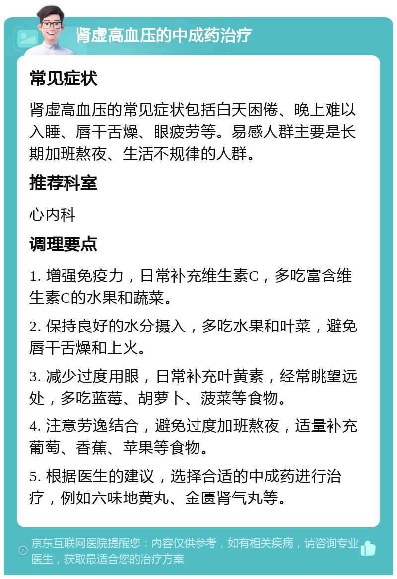 肾虚高血压的中成药治疗 常见症状 肾虚高血压的常见症状包括白天困倦、晚上难以入睡、唇干舌燥、眼疲劳等。易感人群主要是长期加班熬夜、生活不规律的人群。 推荐科室 心内科 调理要点 1. 增强免疫力，日常补充维生素C，多吃富含维生素C的水果和蔬菜。 2. 保持良好的水分摄入，多吃水果和叶菜，避免唇干舌燥和上火。 3. 减少过度用眼，日常补充叶黄素，经常眺望远处，多吃蓝莓、胡萝卜、菠菜等食物。 4. 注意劳逸结合，避免过度加班熬夜，适量补充葡萄、香蕉、苹果等食物。 5. 根据医生的建议，选择合适的中成药进行治疗，例如六味地黄丸、金匮肾气丸等。