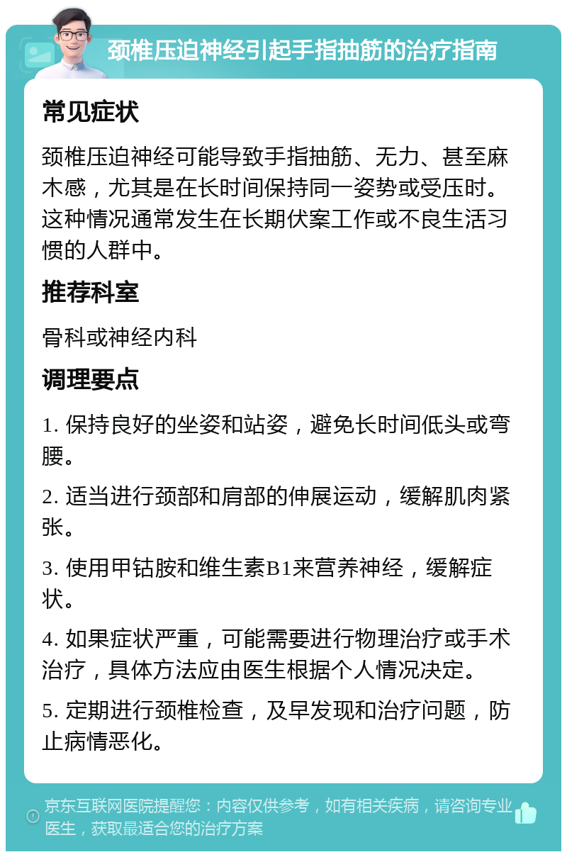 颈椎压迫神经引起手指抽筋的治疗指南 常见症状 颈椎压迫神经可能导致手指抽筋、无力、甚至麻木感，尤其是在长时间保持同一姿势或受压时。这种情况通常发生在长期伏案工作或不良生活习惯的人群中。 推荐科室 骨科或神经内科 调理要点 1. 保持良好的坐姿和站姿，避免长时间低头或弯腰。 2. 适当进行颈部和肩部的伸展运动，缓解肌肉紧张。 3. 使用甲钴胺和维生素B1来营养神经，缓解症状。 4. 如果症状严重，可能需要进行物理治疗或手术治疗，具体方法应由医生根据个人情况决定。 5. 定期进行颈椎检查，及早发现和治疗问题，防止病情恶化。