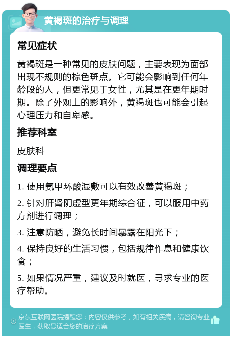 黄褐斑的治疗与调理 常见症状 黄褐斑是一种常见的皮肤问题，主要表现为面部出现不规则的棕色斑点。它可能会影响到任何年龄段的人，但更常见于女性，尤其是在更年期时期。除了外观上的影响外，黄褐斑也可能会引起心理压力和自卑感。 推荐科室 皮肤科 调理要点 1. 使用氨甲环酸湿敷可以有效改善黄褐斑； 2. 针对肝肾阴虚型更年期综合征，可以服用中药方剂进行调理； 3. 注意防晒，避免长时间暴露在阳光下； 4. 保持良好的生活习惯，包括规律作息和健康饮食； 5. 如果情况严重，建议及时就医，寻求专业的医疗帮助。