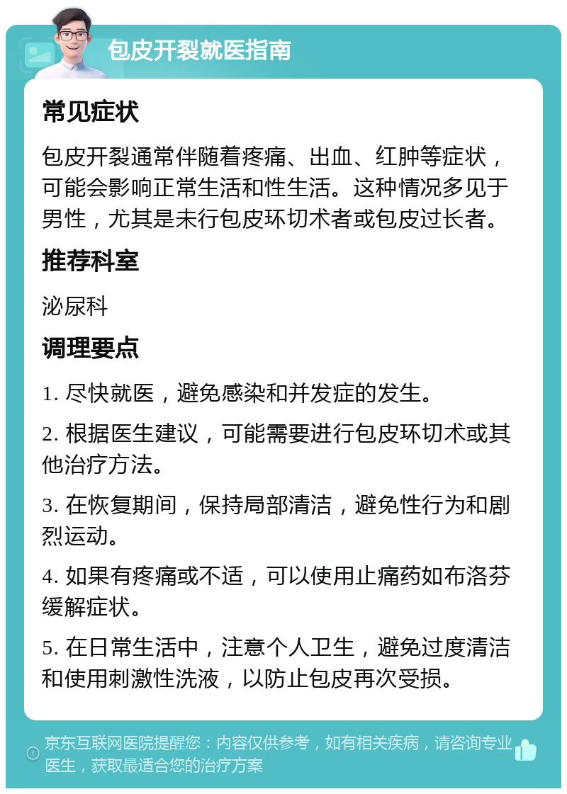 包皮开裂就医指南 常见症状 包皮开裂通常伴随着疼痛、出血、红肿等症状，可能会影响正常生活和性生活。这种情况多见于男性，尤其是未行包皮环切术者或包皮过长者。 推荐科室 泌尿科 调理要点 1. 尽快就医，避免感染和并发症的发生。 2. 根据医生建议，可能需要进行包皮环切术或其他治疗方法。 3. 在恢复期间，保持局部清洁，避免性行为和剧烈运动。 4. 如果有疼痛或不适，可以使用止痛药如布洛芬缓解症状。 5. 在日常生活中，注意个人卫生，避免过度清洁和使用刺激性洗液，以防止包皮再次受损。