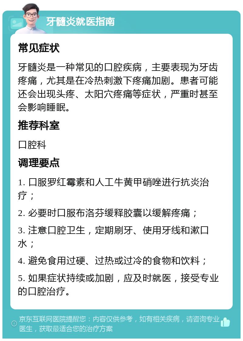 牙髓炎就医指南 常见症状 牙髓炎是一种常见的口腔疾病，主要表现为牙齿疼痛，尤其是在冷热刺激下疼痛加剧。患者可能还会出现头疼、太阳穴疼痛等症状，严重时甚至会影响睡眠。 推荐科室 口腔科 调理要点 1. 口服罗红霉素和人工牛黄甲硝唑进行抗炎治疗； 2. 必要时口服布洛芬缓释胶囊以缓解疼痛； 3. 注意口腔卫生，定期刷牙、使用牙线和漱口水； 4. 避免食用过硬、过热或过冷的食物和饮料； 5. 如果症状持续或加剧，应及时就医，接受专业的口腔治疗。