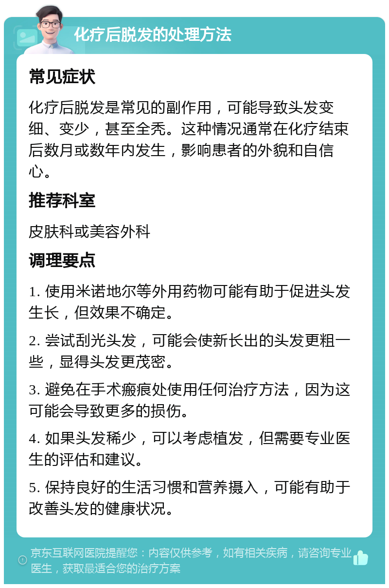 化疗后脱发的处理方法 常见症状 化疗后脱发是常见的副作用，可能导致头发变细、变少，甚至全秃。这种情况通常在化疗结束后数月或数年内发生，影响患者的外貌和自信心。 推荐科室 皮肤科或美容外科 调理要点 1. 使用米诺地尔等外用药物可能有助于促进头发生长，但效果不确定。 2. 尝试刮光头发，可能会使新长出的头发更粗一些，显得头发更茂密。 3. 避免在手术瘢痕处使用任何治疗方法，因为这可能会导致更多的损伤。 4. 如果头发稀少，可以考虑植发，但需要专业医生的评估和建议。 5. 保持良好的生活习惯和营养摄入，可能有助于改善头发的健康状况。