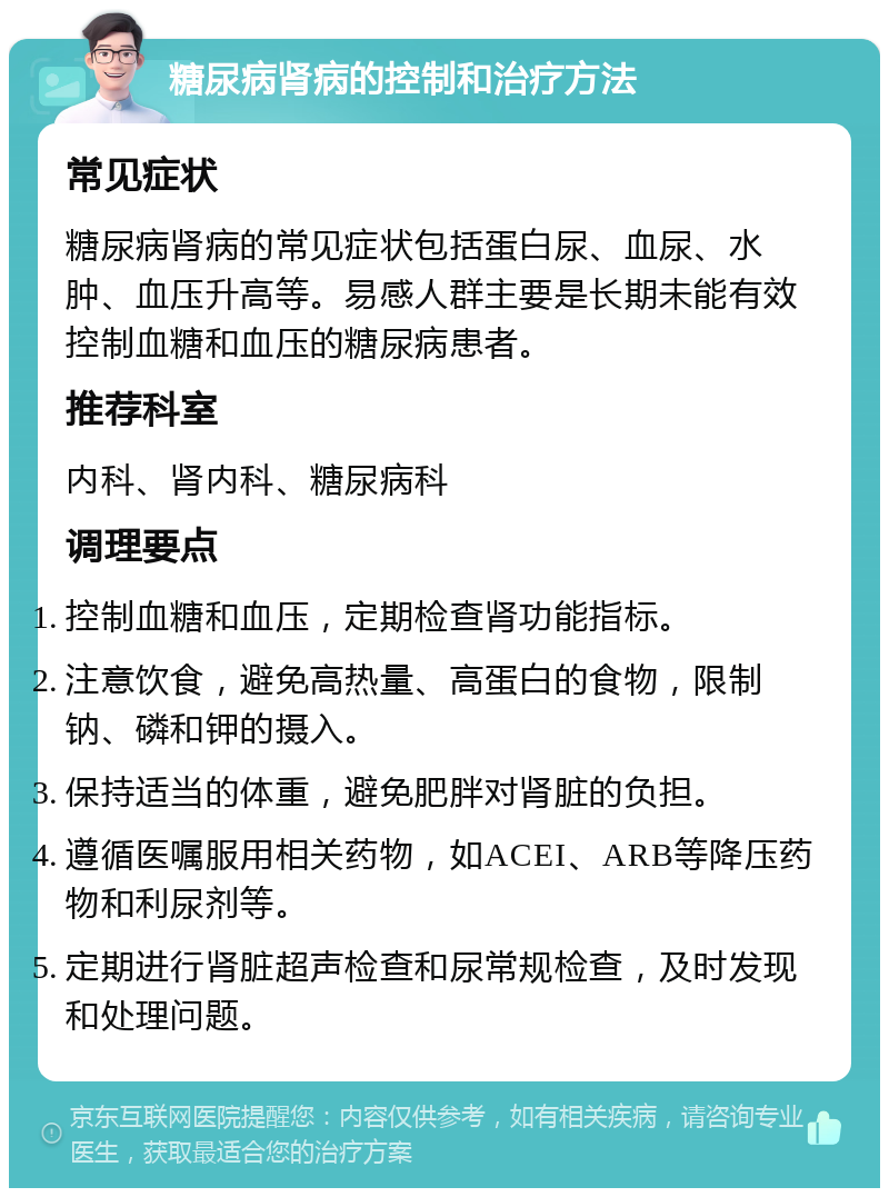 糖尿病肾病的控制和治疗方法 常见症状 糖尿病肾病的常见症状包括蛋白尿、血尿、水肿、血压升高等。易感人群主要是长期未能有效控制血糖和血压的糖尿病患者。 推荐科室 内科、肾内科、糖尿病科 调理要点 控制血糖和血压，定期检查肾功能指标。 注意饮食，避免高热量、高蛋白的食物，限制钠、磷和钾的摄入。 保持适当的体重，避免肥胖对肾脏的负担。 遵循医嘱服用相关药物，如ACEI、ARB等降压药物和利尿剂等。 定期进行肾脏超声检查和尿常规检查，及时发现和处理问题。