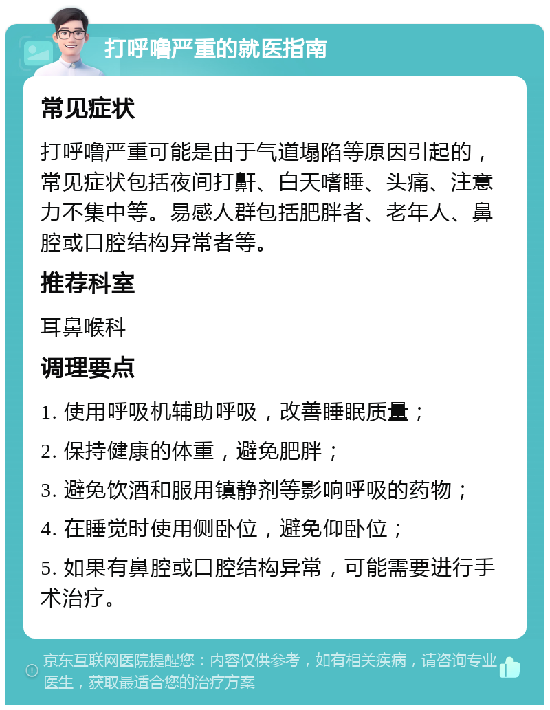 打呼噜严重的就医指南 常见症状 打呼噜严重可能是由于气道塌陷等原因引起的，常见症状包括夜间打鼾、白天嗜睡、头痛、注意力不集中等。易感人群包括肥胖者、老年人、鼻腔或口腔结构异常者等。 推荐科室 耳鼻喉科 调理要点 1. 使用呼吸机辅助呼吸，改善睡眠质量； 2. 保持健康的体重，避免肥胖； 3. 避免饮酒和服用镇静剂等影响呼吸的药物； 4. 在睡觉时使用侧卧位，避免仰卧位； 5. 如果有鼻腔或口腔结构异常，可能需要进行手术治疗。