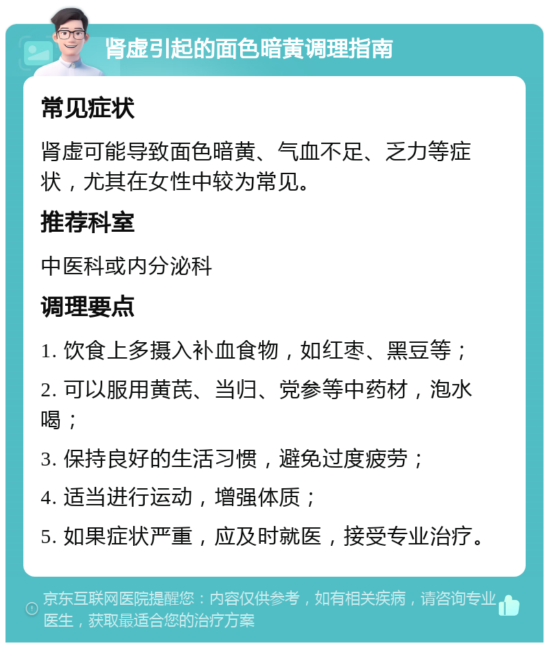 肾虚引起的面色暗黄调理指南 常见症状 肾虚可能导致面色暗黄、气血不足、乏力等症状，尤其在女性中较为常见。 推荐科室 中医科或内分泌科 调理要点 1. 饮食上多摄入补血食物，如红枣、黑豆等； 2. 可以服用黄芪、当归、党参等中药材，泡水喝； 3. 保持良好的生活习惯，避免过度疲劳； 4. 适当进行运动，增强体质； 5. 如果症状严重，应及时就医，接受专业治疗。