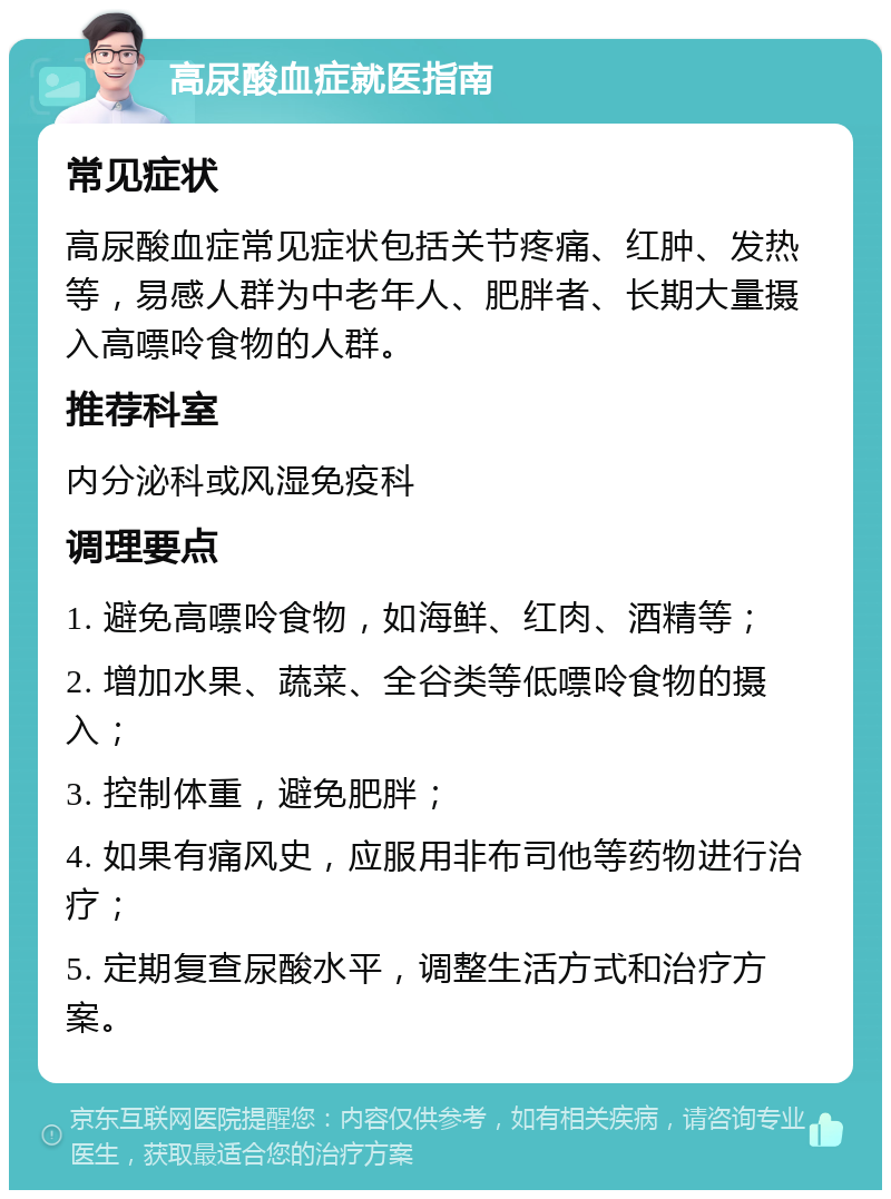 高尿酸血症就医指南 常见症状 高尿酸血症常见症状包括关节疼痛、红肿、发热等，易感人群为中老年人、肥胖者、长期大量摄入高嘌呤食物的人群。 推荐科室 内分泌科或风湿免疫科 调理要点 1. 避免高嘌呤食物，如海鲜、红肉、酒精等； 2. 增加水果、蔬菜、全谷类等低嘌呤食物的摄入； 3. 控制体重，避免肥胖； 4. 如果有痛风史，应服用非布司他等药物进行治疗； 5. 定期复查尿酸水平，调整生活方式和治疗方案。