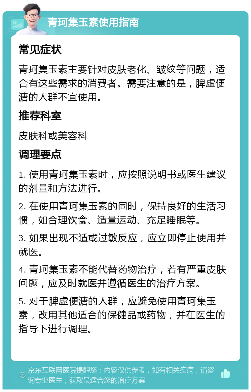 青珂集玉素使用指南 常见症状 青珂集玉素主要针对皮肤老化、皱纹等问题，适合有这些需求的消费者。需要注意的是，脾虚便溏的人群不宜使用。 推荐科室 皮肤科或美容科 调理要点 1. 使用青珂集玉素时，应按照说明书或医生建议的剂量和方法进行。 2. 在使用青珂集玉素的同时，保持良好的生活习惯，如合理饮食、适量运动、充足睡眠等。 3. 如果出现不适或过敏反应，应立即停止使用并就医。 4. 青珂集玉素不能代替药物治疗，若有严重皮肤问题，应及时就医并遵循医生的治疗方案。 5. 对于脾虚便溏的人群，应避免使用青珂集玉素，改用其他适合的保健品或药物，并在医生的指导下进行调理。