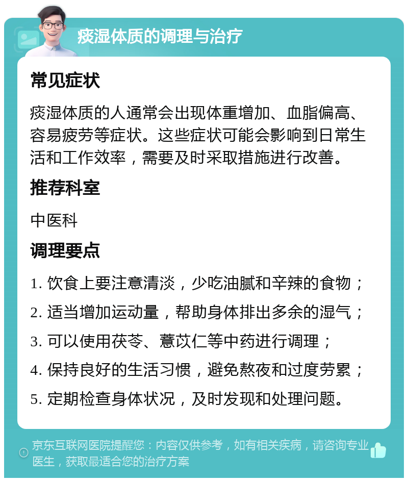 痰湿体质的调理与治疗 常见症状 痰湿体质的人通常会出现体重增加、血脂偏高、容易疲劳等症状。这些症状可能会影响到日常生活和工作效率，需要及时采取措施进行改善。 推荐科室 中医科 调理要点 1. 饮食上要注意清淡，少吃油腻和辛辣的食物； 2. 适当增加运动量，帮助身体排出多余的湿气； 3. 可以使用茯苓、薏苡仁等中药进行调理； 4. 保持良好的生活习惯，避免熬夜和过度劳累； 5. 定期检查身体状况，及时发现和处理问题。