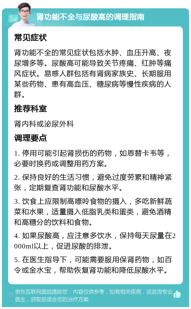 肾功能不全与尿酸高的调理指南 常见症状 肾功能不全的常见症状包括水肿、血压升高、夜尿增多等。尿酸高可能导致关节疼痛、红肿等痛风症状。易感人群包括有肾病家族史、长期服用某些药物、患有高血压、糖尿病等慢性疾病的人群。 推荐科室 肾内科或泌尿外科 调理要点 1. 停用可能引起肾损伤的药物，如恩替卡韦等，必要时换药或调整用药方案。 2. 保持良好的生活习惯，避免过度劳累和精神紧张，定期复查肾功能和尿酸水平。 3. 饮食上应限制高嘌呤食物的摄入，多吃新鲜蔬菜和水果，适量摄入低脂乳类和蛋类，避免酒精和高糖分的饮料和食物。 4. 如果尿酸高，应注意多饮水，保持每天尿量在2000ml以上，促进尿酸的排泄。 5. 在医生指导下，可能需要服用保肾药物，如百令或金水宝，帮助恢复肾功能和降低尿酸水平。