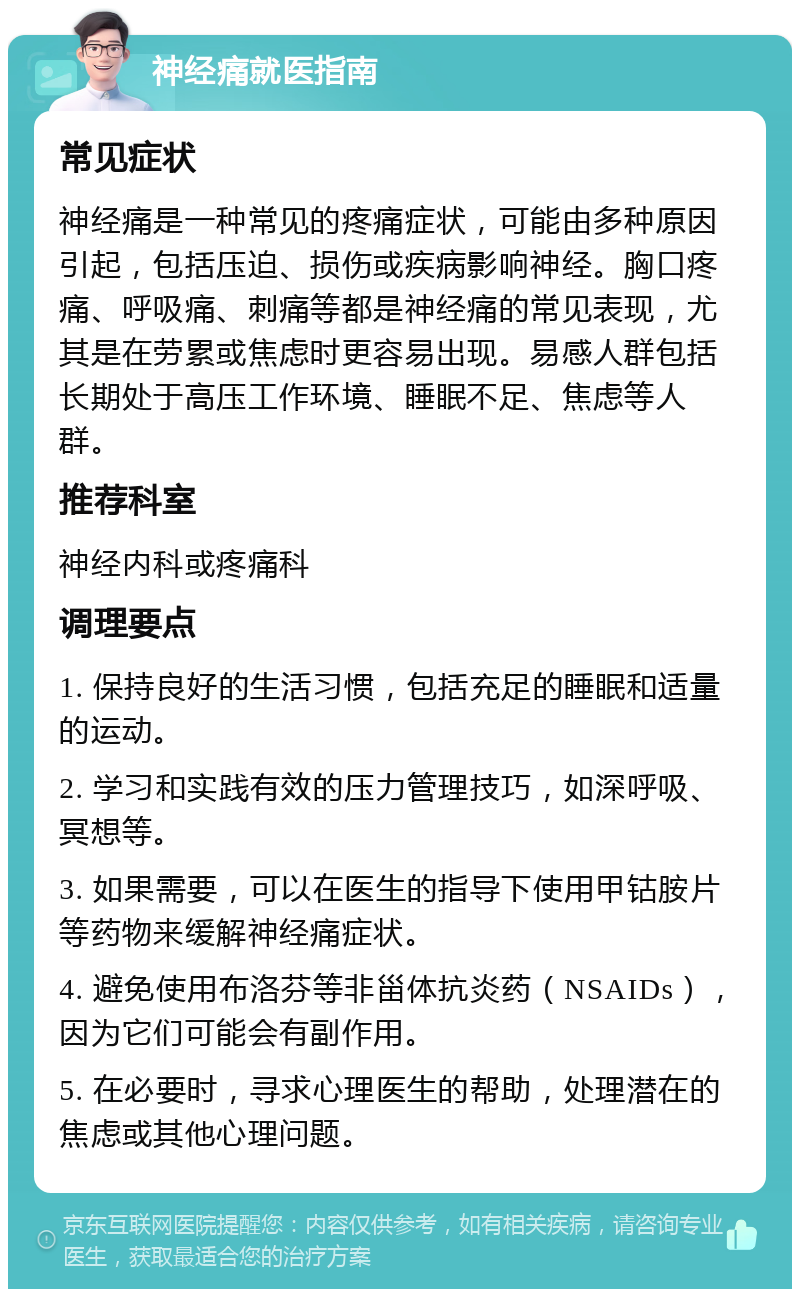 神经痛就医指南 常见症状 神经痛是一种常见的疼痛症状，可能由多种原因引起，包括压迫、损伤或疾病影响神经。胸口疼痛、呼吸痛、刺痛等都是神经痛的常见表现，尤其是在劳累或焦虑时更容易出现。易感人群包括长期处于高压工作环境、睡眠不足、焦虑等人群。 推荐科室 神经内科或疼痛科 调理要点 1. 保持良好的生活习惯，包括充足的睡眠和适量的运动。 2. 学习和实践有效的压力管理技巧，如深呼吸、冥想等。 3. 如果需要，可以在医生的指导下使用甲钴胺片等药物来缓解神经痛症状。 4. 避免使用布洛芬等非甾体抗炎药（NSAIDs），因为它们可能会有副作用。 5. 在必要时，寻求心理医生的帮助，处理潜在的焦虑或其他心理问题。