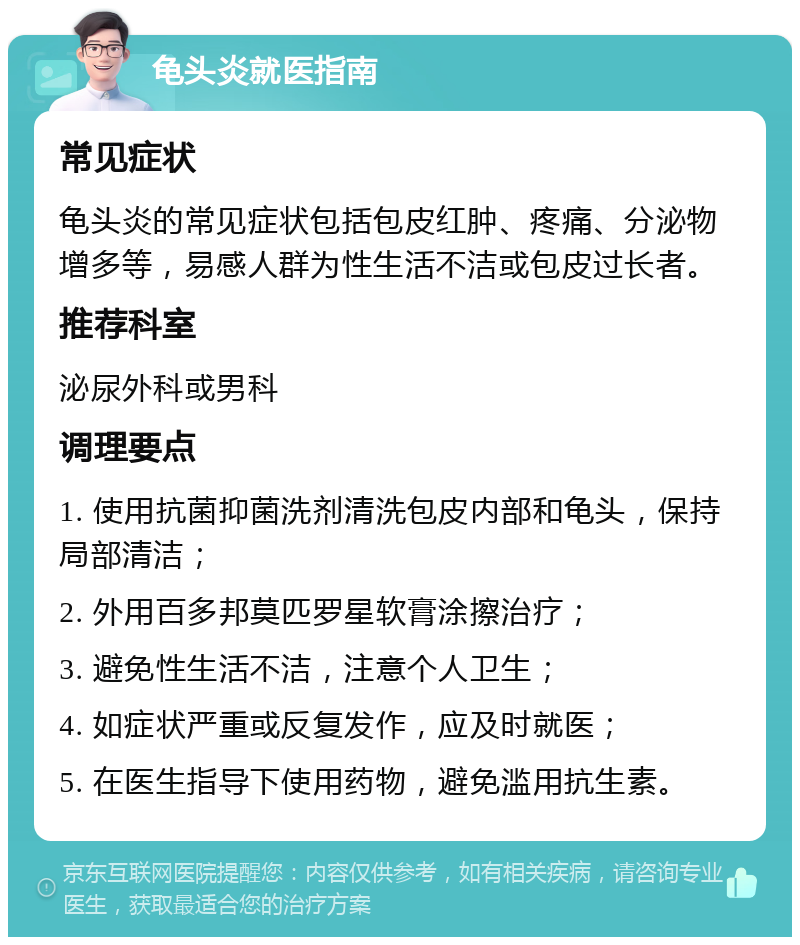 龟头炎就医指南 常见症状 龟头炎的常见症状包括包皮红肿、疼痛、分泌物增多等，易感人群为性生活不洁或包皮过长者。 推荐科室 泌尿外科或男科 调理要点 1. 使用抗菌抑菌洗剂清洗包皮内部和龟头，保持局部清洁； 2. 外用百多邦莫匹罗星软膏涂擦治疗； 3. 避免性生活不洁，注意个人卫生； 4. 如症状严重或反复发作，应及时就医； 5. 在医生指导下使用药物，避免滥用抗生素。