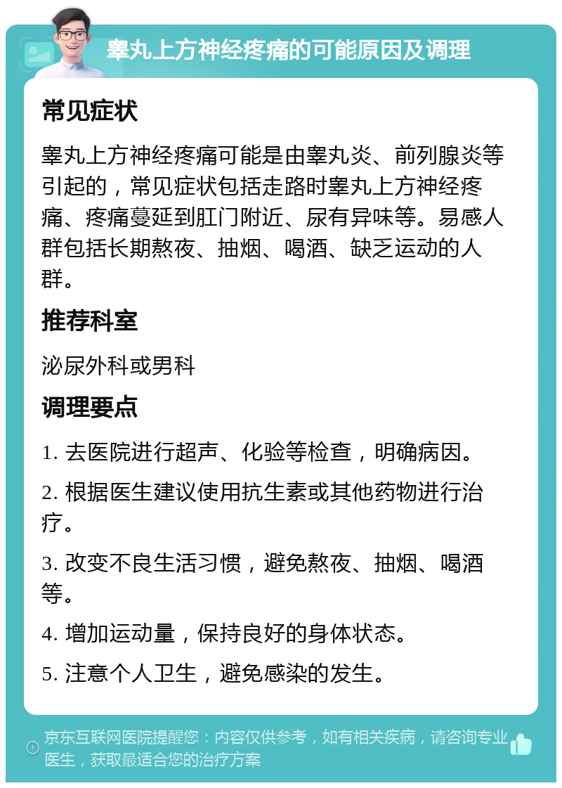 睾丸上方神经疼痛的可能原因及调理 常见症状 睾丸上方神经疼痛可能是由睾丸炎、前列腺炎等引起的，常见症状包括走路时睾丸上方神经疼痛、疼痛蔓延到肛门附近、尿有异味等。易感人群包括长期熬夜、抽烟、喝酒、缺乏运动的人群。 推荐科室 泌尿外科或男科 调理要点 1. 去医院进行超声、化验等检查，明确病因。 2. 根据医生建议使用抗生素或其他药物进行治疗。 3. 改变不良生活习惯，避免熬夜、抽烟、喝酒等。 4. 增加运动量，保持良好的身体状态。 5. 注意个人卫生，避免感染的发生。