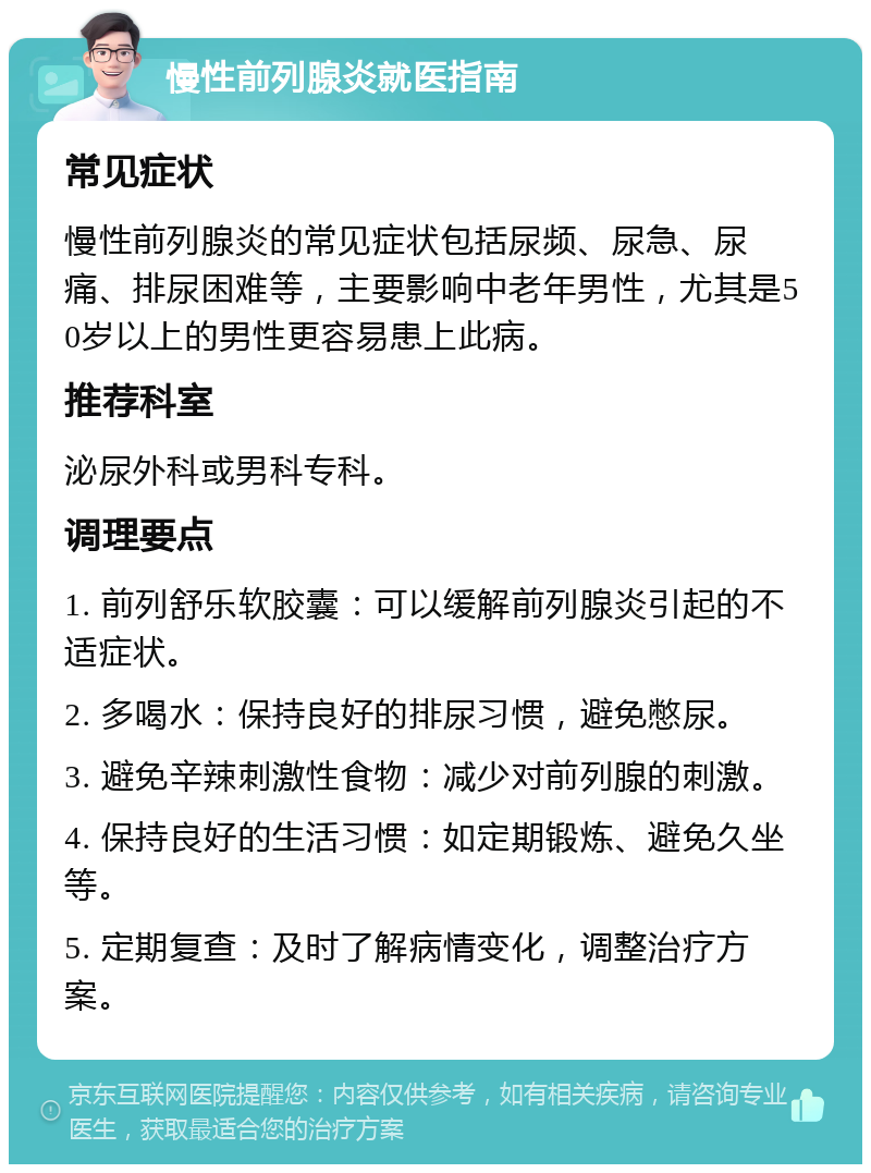 慢性前列腺炎就医指南 常见症状 慢性前列腺炎的常见症状包括尿频、尿急、尿痛、排尿困难等，主要影响中老年男性，尤其是50岁以上的男性更容易患上此病。 推荐科室 泌尿外科或男科专科。 调理要点 1. 前列舒乐软胶囊：可以缓解前列腺炎引起的不适症状。 2. 多喝水：保持良好的排尿习惯，避免憋尿。 3. 避免辛辣刺激性食物：减少对前列腺的刺激。 4. 保持良好的生活习惯：如定期锻炼、避免久坐等。 5. 定期复查：及时了解病情变化，调整治疗方案。