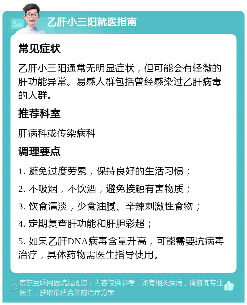 乙肝小三阳就医指南 常见症状 乙肝小三阳通常无明显症状，但可能会有轻微的肝功能异常。易感人群包括曾经感染过乙肝病毒的人群。 推荐科室 肝病科或传染病科 调理要点 1. 避免过度劳累，保持良好的生活习惯； 2. 不吸烟，不饮酒，避免接触有害物质； 3. 饮食清淡，少食油腻、辛辣刺激性食物； 4. 定期复查肝功能和肝胆彩超； 5. 如果乙肝DNA病毒含量升高，可能需要抗病毒治疗，具体药物需医生指导使用。