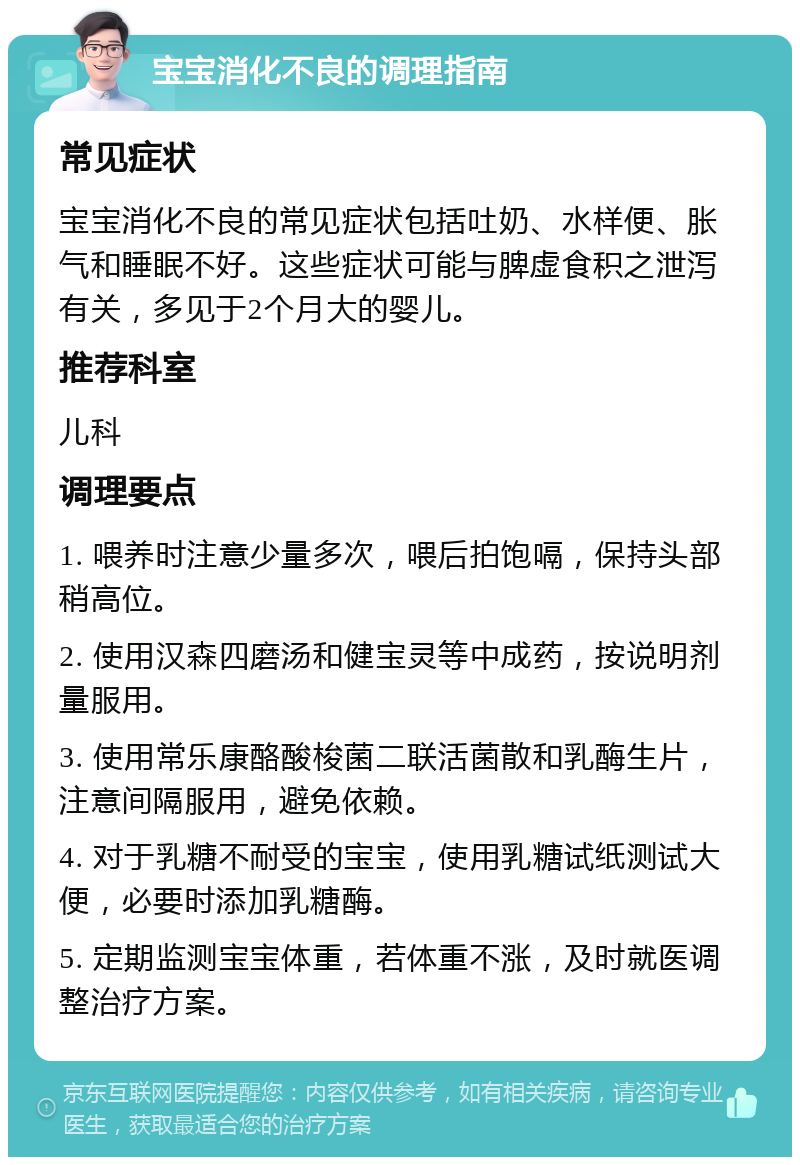 宝宝消化不良的调理指南 常见症状 宝宝消化不良的常见症状包括吐奶、水样便、胀气和睡眠不好。这些症状可能与脾虚食积之泄泻有关，多见于2个月大的婴儿。 推荐科室 儿科 调理要点 1. 喂养时注意少量多次，喂后拍饱嗝，保持头部稍高位。 2. 使用汉森四磨汤和健宝灵等中成药，按说明剂量服用。 3. 使用常乐康酪酸梭菌二联活菌散和乳酶生片，注意间隔服用，避免依赖。 4. 对于乳糖不耐受的宝宝，使用乳糖试纸测试大便，必要时添加乳糖酶。 5. 定期监测宝宝体重，若体重不涨，及时就医调整治疗方案。