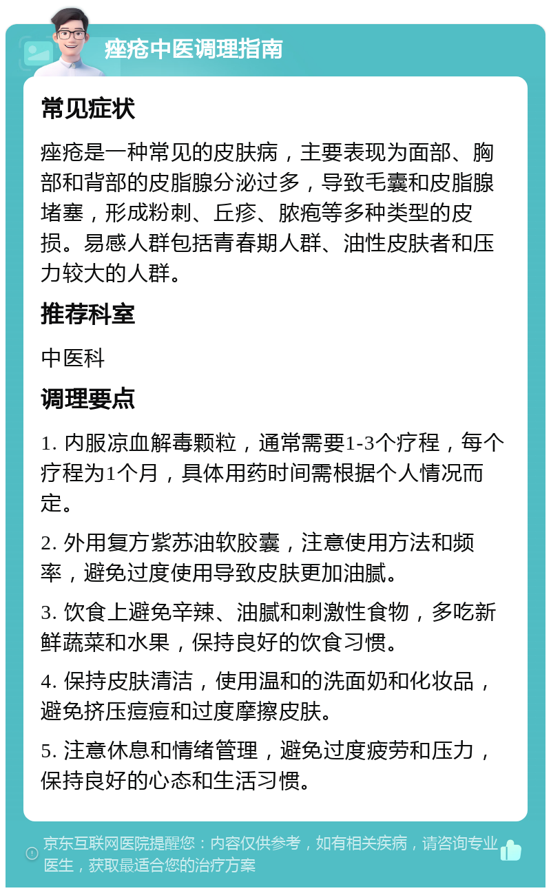 痤疮中医调理指南 常见症状 痤疮是一种常见的皮肤病，主要表现为面部、胸部和背部的皮脂腺分泌过多，导致毛囊和皮脂腺堵塞，形成粉刺、丘疹、脓疱等多种类型的皮损。易感人群包括青春期人群、油性皮肤者和压力较大的人群。 推荐科室 中医科 调理要点 1. 内服凉血解毒颗粒，通常需要1-3个疗程，每个疗程为1个月，具体用药时间需根据个人情况而定。 2. 外用复方紫苏油软胶囊，注意使用方法和频率，避免过度使用导致皮肤更加油腻。 3. 饮食上避免辛辣、油腻和刺激性食物，多吃新鲜蔬菜和水果，保持良好的饮食习惯。 4. 保持皮肤清洁，使用温和的洗面奶和化妆品，避免挤压痘痘和过度摩擦皮肤。 5. 注意休息和情绪管理，避免过度疲劳和压力，保持良好的心态和生活习惯。