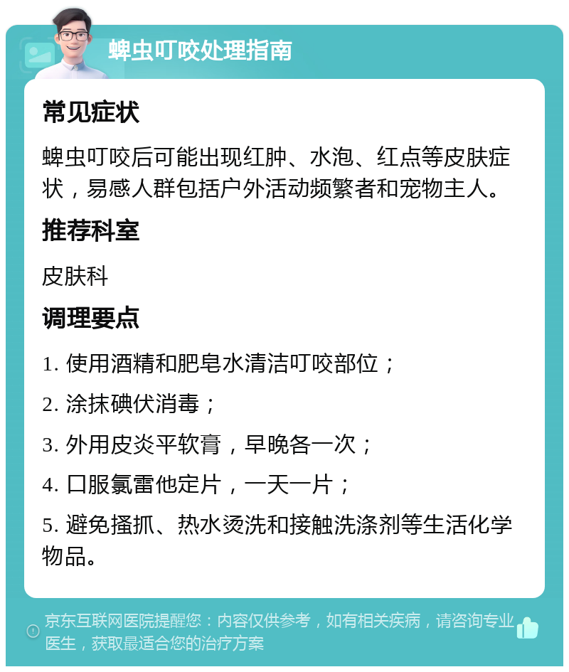 蜱虫叮咬处理指南 常见症状 蜱虫叮咬后可能出现红肿、水泡、红点等皮肤症状，易感人群包括户外活动频繁者和宠物主人。 推荐科室 皮肤科 调理要点 1. 使用酒精和肥皂水清洁叮咬部位； 2. 涂抹碘伏消毒； 3. 外用皮炎平软膏，早晚各一次； 4. 口服氯雷他定片，一天一片； 5. 避免搔抓、热水烫洗和接触洗涤剂等生活化学物品。