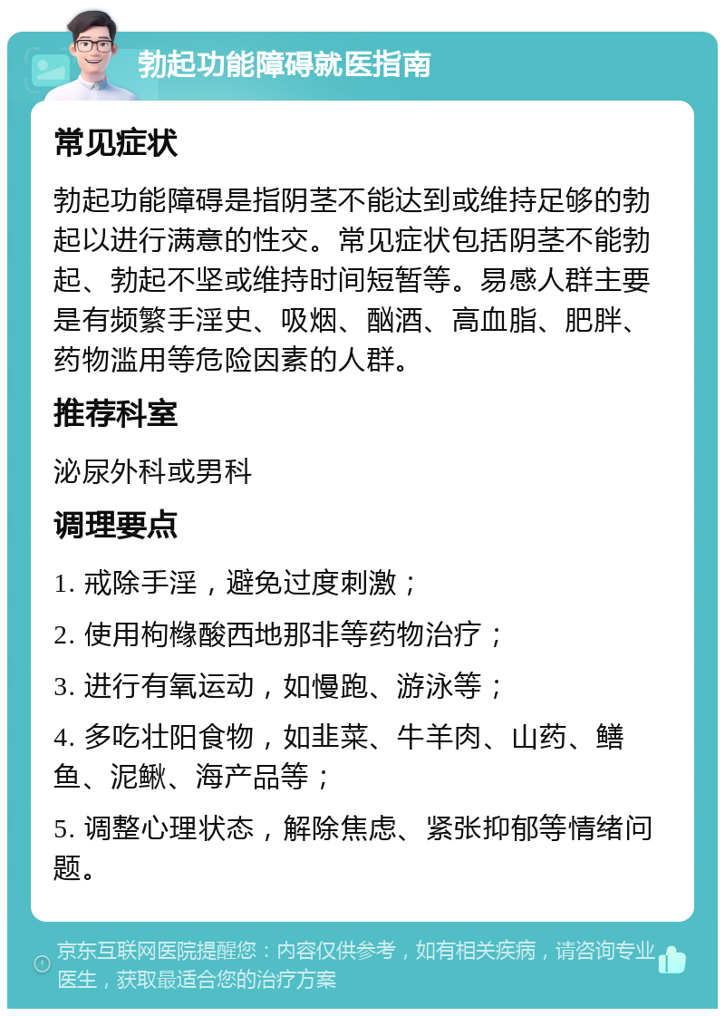 勃起功能障碍就医指南 常见症状 勃起功能障碍是指阴茎不能达到或维持足够的勃起以进行满意的性交。常见症状包括阴茎不能勃起、勃起不坚或维持时间短暂等。易感人群主要是有频繁手淫史、吸烟、酗酒、高血脂、肥胖、药物滥用等危险因素的人群。 推荐科室 泌尿外科或男科 调理要点 1. 戒除手淫，避免过度刺激； 2. 使用枸橼酸西地那非等药物治疗； 3. 进行有氧运动，如慢跑、游泳等； 4. 多吃壮阳食物，如韭菜、牛羊肉、山药、鳝鱼、泥鳅、海产品等； 5. 调整心理状态，解除焦虑、紧张抑郁等情绪问题。