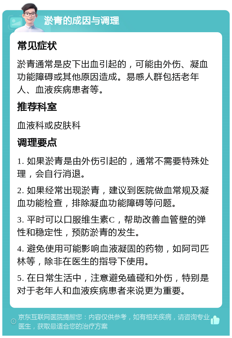 淤青的成因与调理 常见症状 淤青通常是皮下出血引起的，可能由外伤、凝血功能障碍或其他原因造成。易感人群包括老年人、血液疾病患者等。 推荐科室 血液科或皮肤科 调理要点 1. 如果淤青是由外伤引起的，通常不需要特殊处理，会自行消退。 2. 如果经常出现淤青，建议到医院做血常规及凝血功能检查，排除凝血功能障碍等问题。 3. 平时可以口服维生素C，帮助改善血管壁的弹性和稳定性，预防淤青的发生。 4. 避免使用可能影响血液凝固的药物，如阿司匹林等，除非在医生的指导下使用。 5. 在日常生活中，注意避免磕碰和外伤，特别是对于老年人和血液疾病患者来说更为重要。