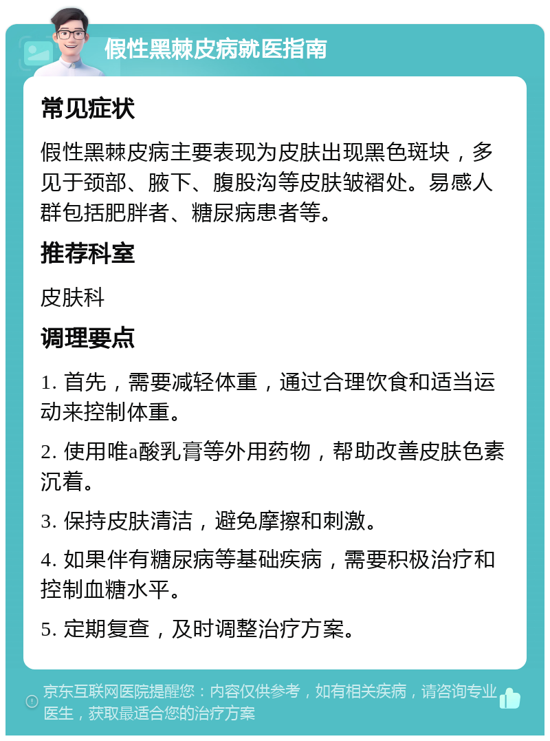 假性黑棘皮病就医指南 常见症状 假性黑棘皮病主要表现为皮肤出现黑色斑块，多见于颈部、腋下、腹股沟等皮肤皱褶处。易感人群包括肥胖者、糖尿病患者等。 推荐科室 皮肤科 调理要点 1. 首先，需要减轻体重，通过合理饮食和适当运动来控制体重。 2. 使用唯a酸乳膏等外用药物，帮助改善皮肤色素沉着。 3. 保持皮肤清洁，避免摩擦和刺激。 4. 如果伴有糖尿病等基础疾病，需要积极治疗和控制血糖水平。 5. 定期复查，及时调整治疗方案。