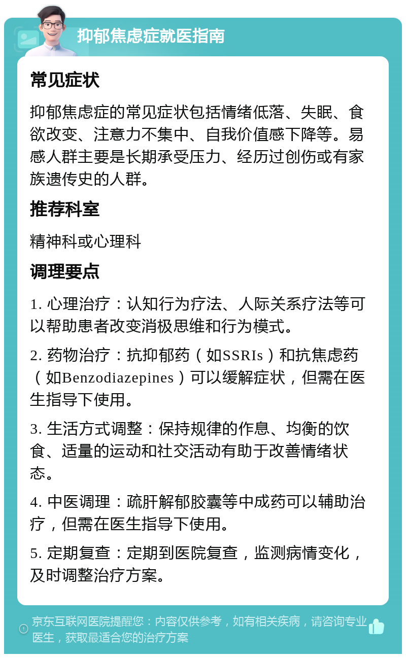 抑郁焦虑症就医指南 常见症状 抑郁焦虑症的常见症状包括情绪低落、失眠、食欲改变、注意力不集中、自我价值感下降等。易感人群主要是长期承受压力、经历过创伤或有家族遗传史的人群。 推荐科室 精神科或心理科 调理要点 1. 心理治疗：认知行为疗法、人际关系疗法等可以帮助患者改变消极思维和行为模式。 2. 药物治疗：抗抑郁药（如SSRIs）和抗焦虑药（如Benzodiazepines）可以缓解症状，但需在医生指导下使用。 3. 生活方式调整：保持规律的作息、均衡的饮食、适量的运动和社交活动有助于改善情绪状态。 4. 中医调理：疏肝解郁胶囊等中成药可以辅助治疗，但需在医生指导下使用。 5. 定期复查：定期到医院复查，监测病情变化，及时调整治疗方案。