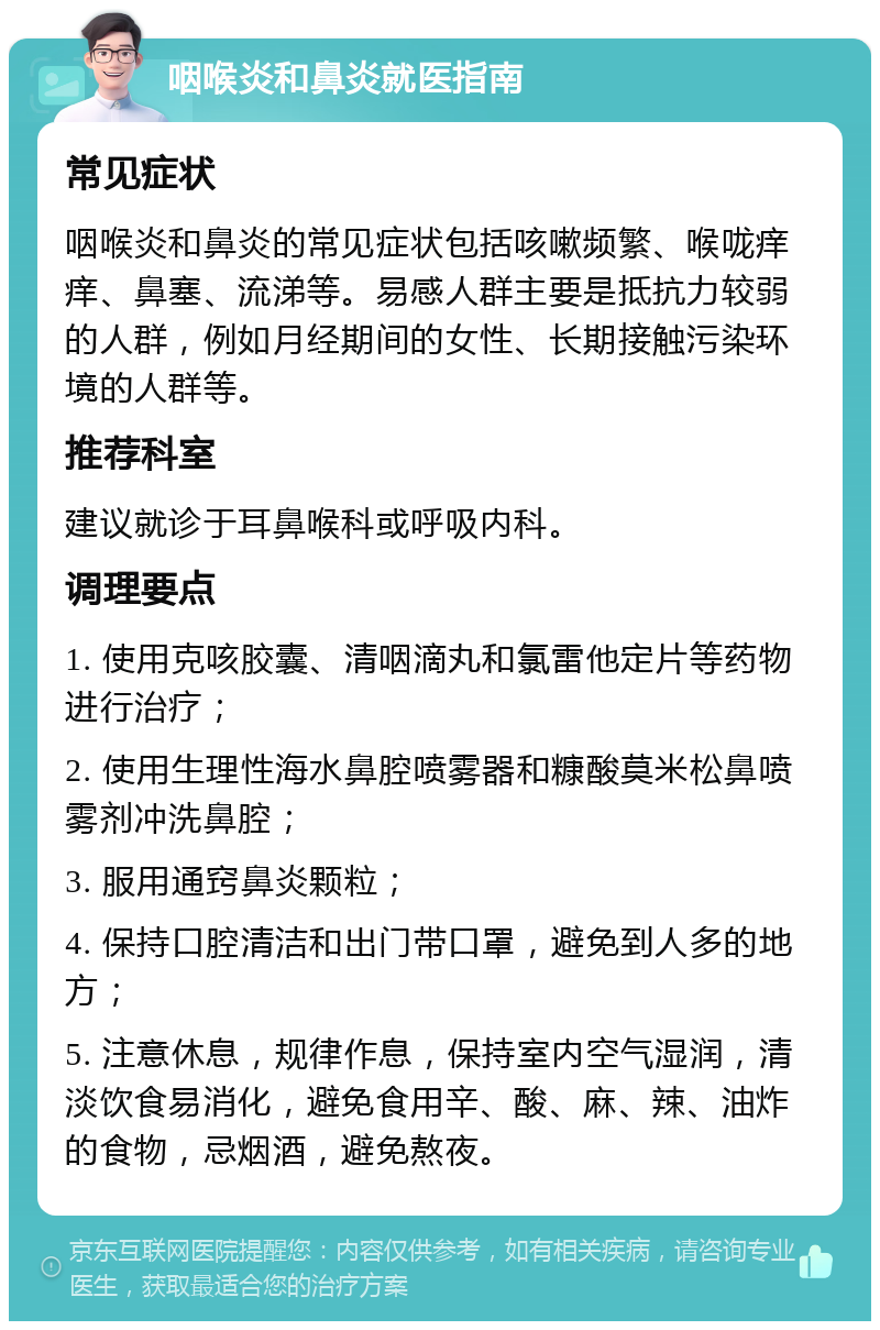 咽喉炎和鼻炎就医指南 常见症状 咽喉炎和鼻炎的常见症状包括咳嗽频繁、喉咙痒痒、鼻塞、流涕等。易感人群主要是抵抗力较弱的人群，例如月经期间的女性、长期接触污染环境的人群等。 推荐科室 建议就诊于耳鼻喉科或呼吸内科。 调理要点 1. 使用克咳胶囊、清咽滴丸和氯雷他定片等药物进行治疗； 2. 使用生理性海水鼻腔喷雾器和糠酸莫米松鼻喷雾剂冲洗鼻腔； 3. 服用通窍鼻炎颗粒； 4. 保持口腔清洁和出门带口罩，避免到人多的地方； 5. 注意休息，规律作息，保持室内空气湿润，清淡饮食易消化，避免食用辛、酸、麻、辣、油炸的食物，忌烟酒，避免熬夜。