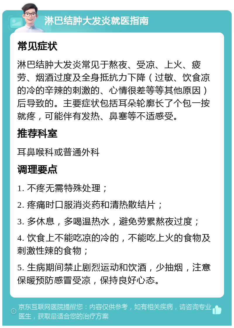 淋巴结肿大发炎就医指南 常见症状 淋巴结肿大发炎常见于熬夜、受凉、上火、疲劳、烟酒过度及全身抵抗力下降（过敏、饮食凉的冷的辛辣的刺激的、心情很差等等其他原因）后导致的。主要症状包括耳朵轮廓长了个包一按就疼，可能伴有发热、鼻塞等不适感受。 推荐科室 耳鼻喉科或普通外科 调理要点 1. 不疼无需特殊处理； 2. 疼痛时口服消炎药和清热散结片； 3. 多休息，多喝温热水，避免劳累熬夜过度； 4. 饮食上不能吃凉的冷的，不能吃上火的食物及刺激性辣的食物； 5. 生病期间禁止剧烈运动和饮酒，少抽烟，注意保暖预防感冒受凉，保持良好心态。