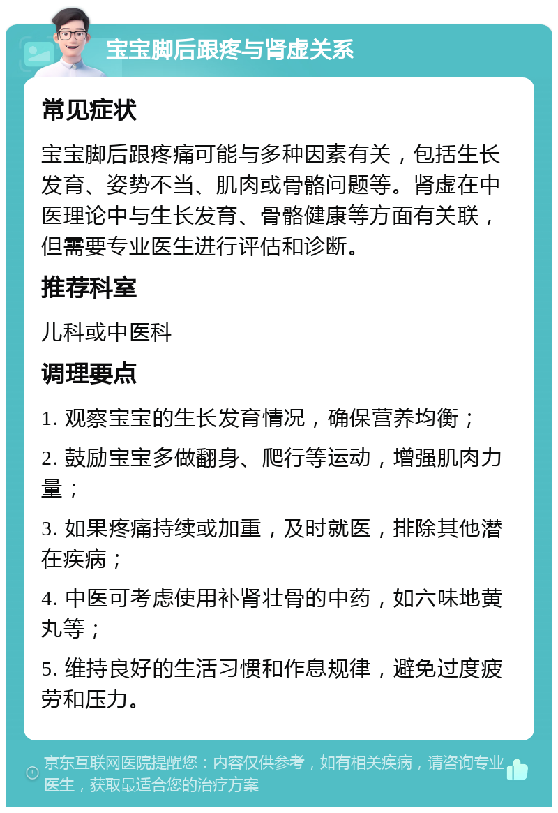 宝宝脚后跟疼与肾虚关系 常见症状 宝宝脚后跟疼痛可能与多种因素有关，包括生长发育、姿势不当、肌肉或骨骼问题等。肾虚在中医理论中与生长发育、骨骼健康等方面有关联，但需要专业医生进行评估和诊断。 推荐科室 儿科或中医科 调理要点 1. 观察宝宝的生长发育情况，确保营养均衡； 2. 鼓励宝宝多做翻身、爬行等运动，增强肌肉力量； 3. 如果疼痛持续或加重，及时就医，排除其他潜在疾病； 4. 中医可考虑使用补肾壮骨的中药，如六味地黄丸等； 5. 维持良好的生活习惯和作息规律，避免过度疲劳和压力。