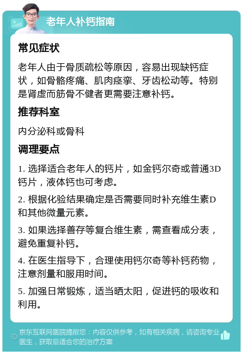 老年人补钙指南 常见症状 老年人由于骨质疏松等原因，容易出现缺钙症状，如骨骼疼痛、肌肉痉挛、牙齿松动等。特别是肾虚而筋骨不健者更需要注意补钙。 推荐科室 内分泌科或骨科 调理要点 1. 选择适合老年人的钙片，如金钙尔奇或普通3D钙片，液体钙也可考虑。 2. 根据化验结果确定是否需要同时补充维生素D和其他微量元素。 3. 如果选择善存等复合维生素，需查看成分表，避免重复补钙。 4. 在医生指导下，合理使用钙尔奇等补钙药物，注意剂量和服用时间。 5. 加强日常锻炼，适当晒太阳，促进钙的吸收和利用。