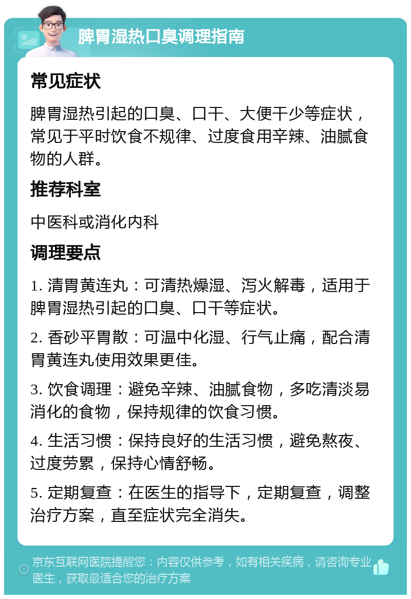 脾胃湿热口臭调理指南 常见症状 脾胃湿热引起的口臭、口干、大便干少等症状，常见于平时饮食不规律、过度食用辛辣、油腻食物的人群。 推荐科室 中医科或消化内科 调理要点 1. 清胃黄连丸：可清热燥湿、泻火解毒，适用于脾胃湿热引起的口臭、口干等症状。 2. 香砂平胃散：可温中化湿、行气止痛，配合清胃黄连丸使用效果更佳。 3. 饮食调理：避免辛辣、油腻食物，多吃清淡易消化的食物，保持规律的饮食习惯。 4. 生活习惯：保持良好的生活习惯，避免熬夜、过度劳累，保持心情舒畅。 5. 定期复查：在医生的指导下，定期复查，调整治疗方案，直至症状完全消失。