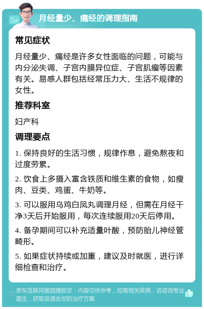 月经量少、痛经的调理指南 常见症状 月经量少、痛经是许多女性面临的问题，可能与内分泌失调、子宫内膜异位症、子宫肌瘤等因素有关。易感人群包括经常压力大、生活不规律的女性。 推荐科室 妇产科 调理要点 1. 保持良好的生活习惯，规律作息，避免熬夜和过度劳累。 2. 饮食上多摄入富含铁质和维生素的食物，如瘦肉、豆类、鸡蛋、牛奶等。 3. 可以服用乌鸡白凤丸调理月经，但需在月经干净3天后开始服用，每次连续服用20天后停用。 4. 备孕期间可以补充适量叶酸，预防胎儿神经管畸形。 5. 如果症状持续或加重，建议及时就医，进行详细检查和治疗。