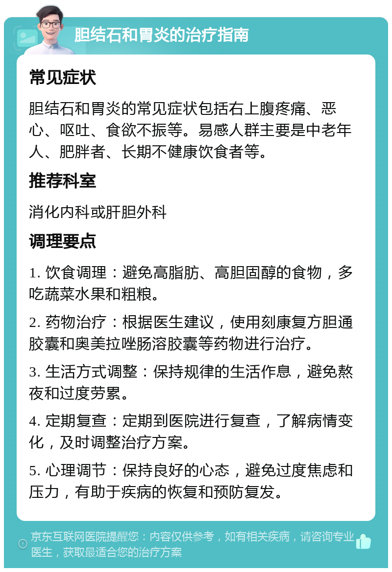 胆结石和胃炎的治疗指南 常见症状 胆结石和胃炎的常见症状包括右上腹疼痛、恶心、呕吐、食欲不振等。易感人群主要是中老年人、肥胖者、长期不健康饮食者等。 推荐科室 消化内科或肝胆外科 调理要点 1. 饮食调理：避免高脂肪、高胆固醇的食物，多吃蔬菜水果和粗粮。 2. 药物治疗：根据医生建议，使用刻康复方胆通胶囊和奥美拉唑肠溶胶囊等药物进行治疗。 3. 生活方式调整：保持规律的生活作息，避免熬夜和过度劳累。 4. 定期复查：定期到医院进行复查，了解病情变化，及时调整治疗方案。 5. 心理调节：保持良好的心态，避免过度焦虑和压力，有助于疾病的恢复和预防复发。