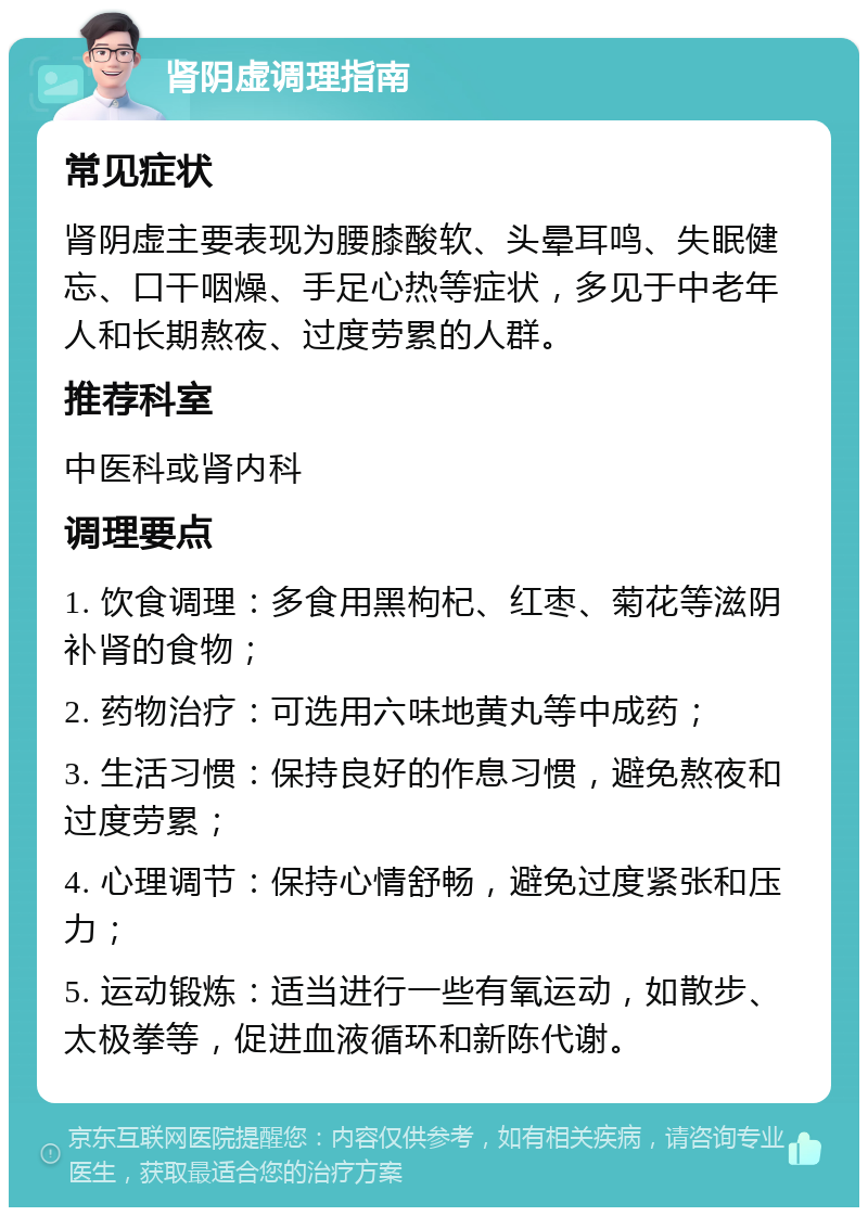 肾阴虚调理指南 常见症状 肾阴虚主要表现为腰膝酸软、头晕耳鸣、失眠健忘、口干咽燥、手足心热等症状，多见于中老年人和长期熬夜、过度劳累的人群。 推荐科室 中医科或肾内科 调理要点 1. 饮食调理：多食用黑枸杞、红枣、菊花等滋阴补肾的食物； 2. 药物治疗：可选用六味地黄丸等中成药； 3. 生活习惯：保持良好的作息习惯，避免熬夜和过度劳累； 4. 心理调节：保持心情舒畅，避免过度紧张和压力； 5. 运动锻炼：适当进行一些有氧运动，如散步、太极拳等，促进血液循环和新陈代谢。