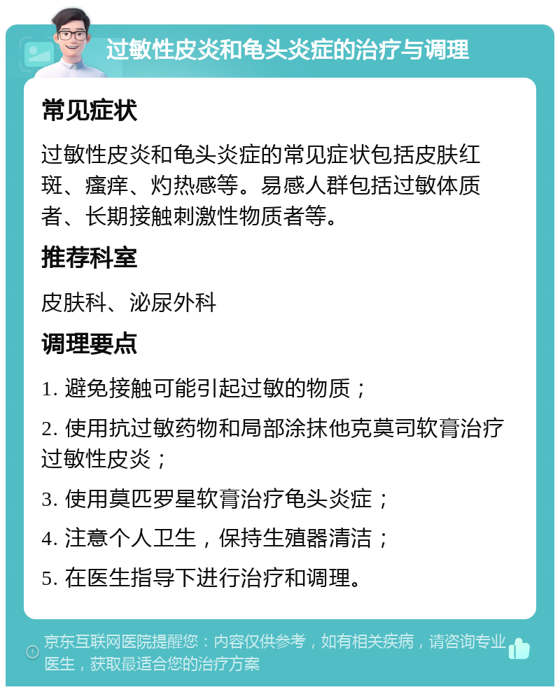 过敏性皮炎和龟头炎症的治疗与调理 常见症状 过敏性皮炎和龟头炎症的常见症状包括皮肤红斑、瘙痒、灼热感等。易感人群包括过敏体质者、长期接触刺激性物质者等。 推荐科室 皮肤科、泌尿外科 调理要点 1. 避免接触可能引起过敏的物质； 2. 使用抗过敏药物和局部涂抹他克莫司软膏治疗过敏性皮炎； 3. 使用莫匹罗星软膏治疗龟头炎症； 4. 注意个人卫生，保持生殖器清洁； 5. 在医生指导下进行治疗和调理。