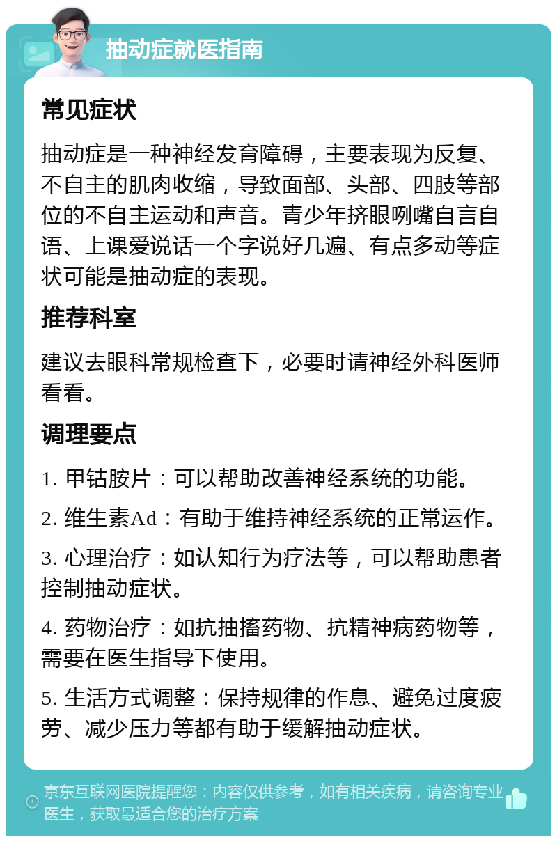 抽动症就医指南 常见症状 抽动症是一种神经发育障碍，主要表现为反复、不自主的肌肉收缩，导致面部、头部、四肢等部位的不自主运动和声音。青少年挤眼咧嘴自言自语、上课爱说话一个字说好几遍、有点多动等症状可能是抽动症的表现。 推荐科室 建议去眼科常规检查下，必要时请神经外科医师看看。 调理要点 1. 甲钴胺片：可以帮助改善神经系统的功能。 2. 维生素Ad：有助于维持神经系统的正常运作。 3. 心理治疗：如认知行为疗法等，可以帮助患者控制抽动症状。 4. 药物治疗：如抗抽搐药物、抗精神病药物等，需要在医生指导下使用。 5. 生活方式调整：保持规律的作息、避免过度疲劳、减少压力等都有助于缓解抽动症状。