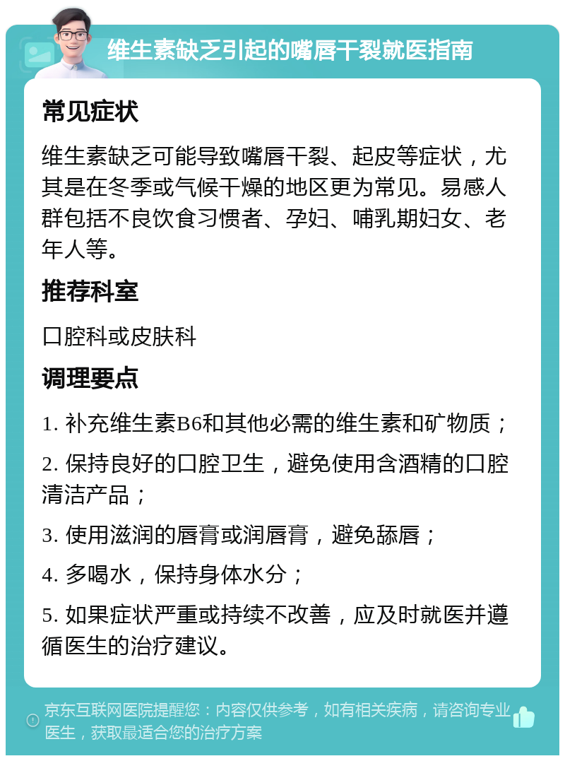 维生素缺乏引起的嘴唇干裂就医指南 常见症状 维生素缺乏可能导致嘴唇干裂、起皮等症状，尤其是在冬季或气候干燥的地区更为常见。易感人群包括不良饮食习惯者、孕妇、哺乳期妇女、老年人等。 推荐科室 口腔科或皮肤科 调理要点 1. 补充维生素B6和其他必需的维生素和矿物质； 2. 保持良好的口腔卫生，避免使用含酒精的口腔清洁产品； 3. 使用滋润的唇膏或润唇膏，避免舔唇； 4. 多喝水，保持身体水分； 5. 如果症状严重或持续不改善，应及时就医并遵循医生的治疗建议。