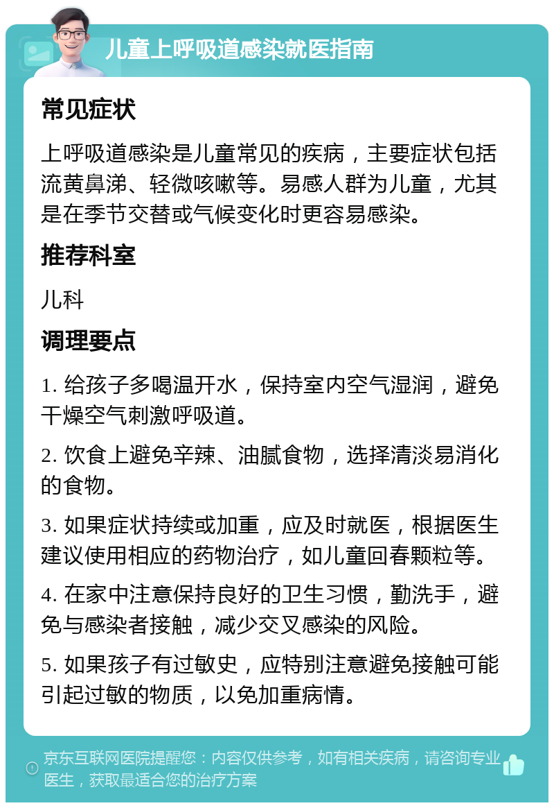 儿童上呼吸道感染就医指南 常见症状 上呼吸道感染是儿童常见的疾病，主要症状包括流黄鼻涕、轻微咳嗽等。易感人群为儿童，尤其是在季节交替或气候变化时更容易感染。 推荐科室 儿科 调理要点 1. 给孩子多喝温开水，保持室内空气湿润，避免干燥空气刺激呼吸道。 2. 饮食上避免辛辣、油腻食物，选择清淡易消化的食物。 3. 如果症状持续或加重，应及时就医，根据医生建议使用相应的药物治疗，如儿童回春颗粒等。 4. 在家中注意保持良好的卫生习惯，勤洗手，避免与感染者接触，减少交叉感染的风险。 5. 如果孩子有过敏史，应特别注意避免接触可能引起过敏的物质，以免加重病情。