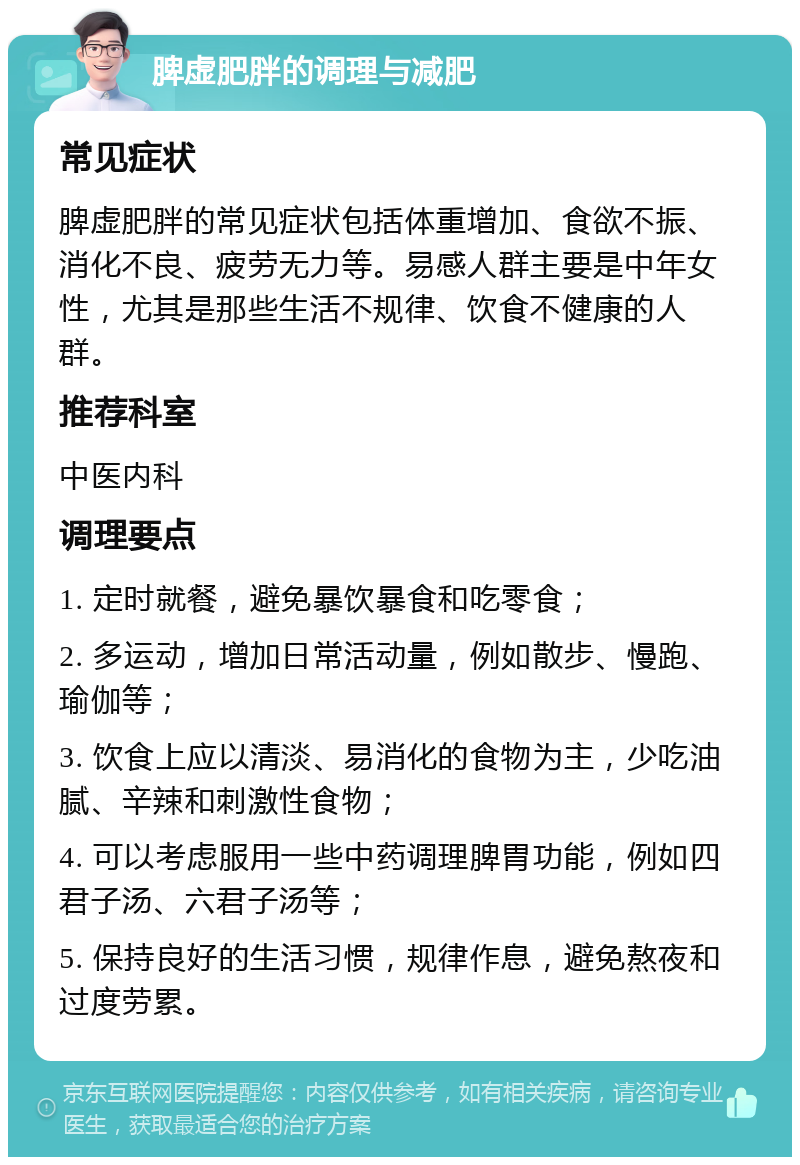 脾虚肥胖的调理与减肥 常见症状 脾虚肥胖的常见症状包括体重增加、食欲不振、消化不良、疲劳无力等。易感人群主要是中年女性，尤其是那些生活不规律、饮食不健康的人群。 推荐科室 中医内科 调理要点 1. 定时就餐，避免暴饮暴食和吃零食； 2. 多运动，增加日常活动量，例如散步、慢跑、瑜伽等； 3. 饮食上应以清淡、易消化的食物为主，少吃油腻、辛辣和刺激性食物； 4. 可以考虑服用一些中药调理脾胃功能，例如四君子汤、六君子汤等； 5. 保持良好的生活习惯，规律作息，避免熬夜和过度劳累。