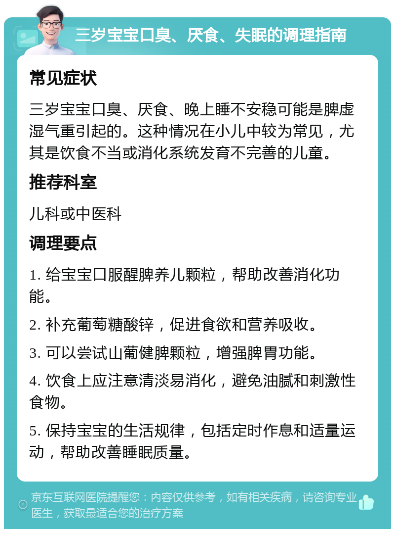 三岁宝宝口臭、厌食、失眠的调理指南 常见症状 三岁宝宝口臭、厌食、晚上睡不安稳可能是脾虚湿气重引起的。这种情况在小儿中较为常见，尤其是饮食不当或消化系统发育不完善的儿童。 推荐科室 儿科或中医科 调理要点 1. 给宝宝口服醒脾养儿颗粒，帮助改善消化功能。 2. 补充葡萄糖酸锌，促进食欲和营养吸收。 3. 可以尝试山葡健脾颗粒，增强脾胃功能。 4. 饮食上应注意清淡易消化，避免油腻和刺激性食物。 5. 保持宝宝的生活规律，包括定时作息和适量运动，帮助改善睡眠质量。