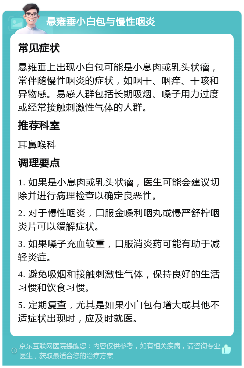 悬雍垂小白包与慢性咽炎 常见症状 悬雍垂上出现小白包可能是小息肉或乳头状瘤，常伴随慢性咽炎的症状，如咽干、咽痒、干咳和异物感。易感人群包括长期吸烟、嗓子用力过度或经常接触刺激性气体的人群。 推荐科室 耳鼻喉科 调理要点 1. 如果是小息肉或乳头状瘤，医生可能会建议切除并进行病理检查以确定良恶性。 2. 对于慢性咽炎，口服金嗓利咽丸或慢严舒柠咽炎片可以缓解症状。 3. 如果嗓子充血较重，口服消炎药可能有助于减轻炎症。 4. 避免吸烟和接触刺激性气体，保持良好的生活习惯和饮食习惯。 5. 定期复查，尤其是如果小白包有增大或其他不适症状出现时，应及时就医。