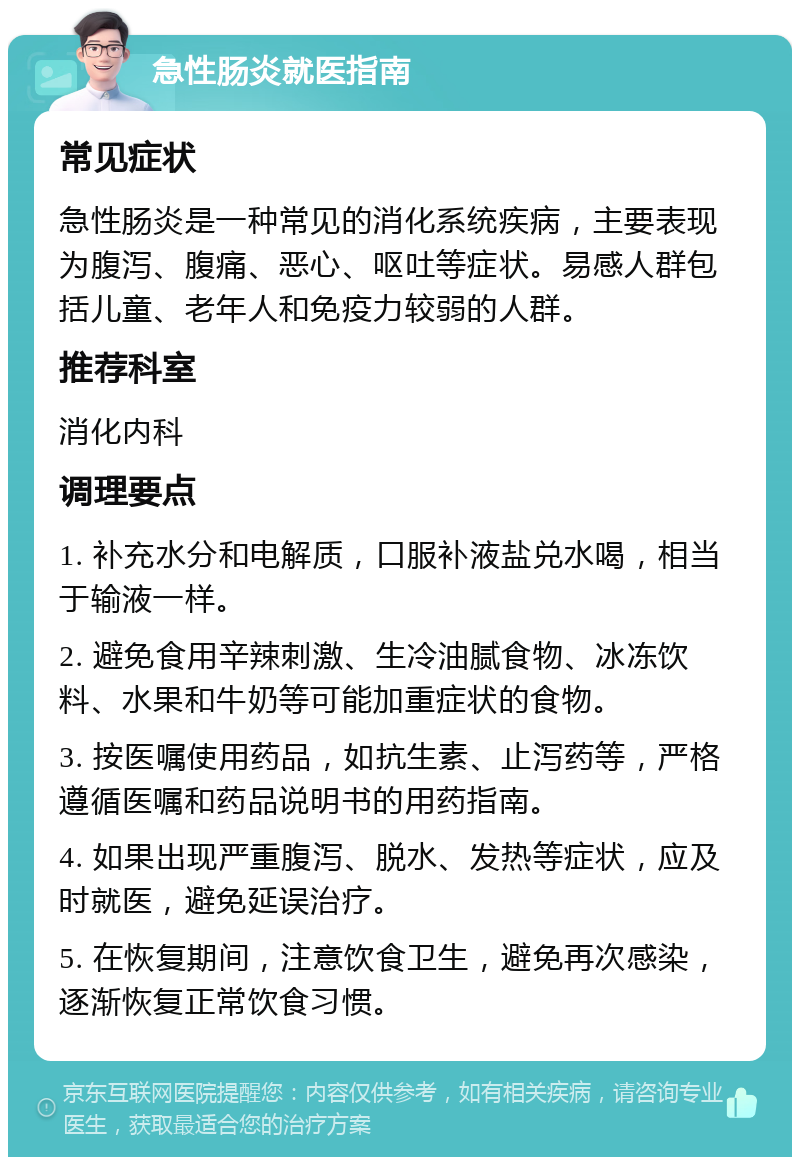 急性肠炎就医指南 常见症状 急性肠炎是一种常见的消化系统疾病，主要表现为腹泻、腹痛、恶心、呕吐等症状。易感人群包括儿童、老年人和免疫力较弱的人群。 推荐科室 消化内科 调理要点 1. 补充水分和电解质，口服补液盐兑水喝，相当于输液一样。 2. 避免食用辛辣刺激、生冷油腻食物、冰冻饮料、水果和牛奶等可能加重症状的食物。 3. 按医嘱使用药品，如抗生素、止泻药等，严格遵循医嘱和药品说明书的用药指南。 4. 如果出现严重腹泻、脱水、发热等症状，应及时就医，避免延误治疗。 5. 在恢复期间，注意饮食卫生，避免再次感染，逐渐恢复正常饮食习惯。