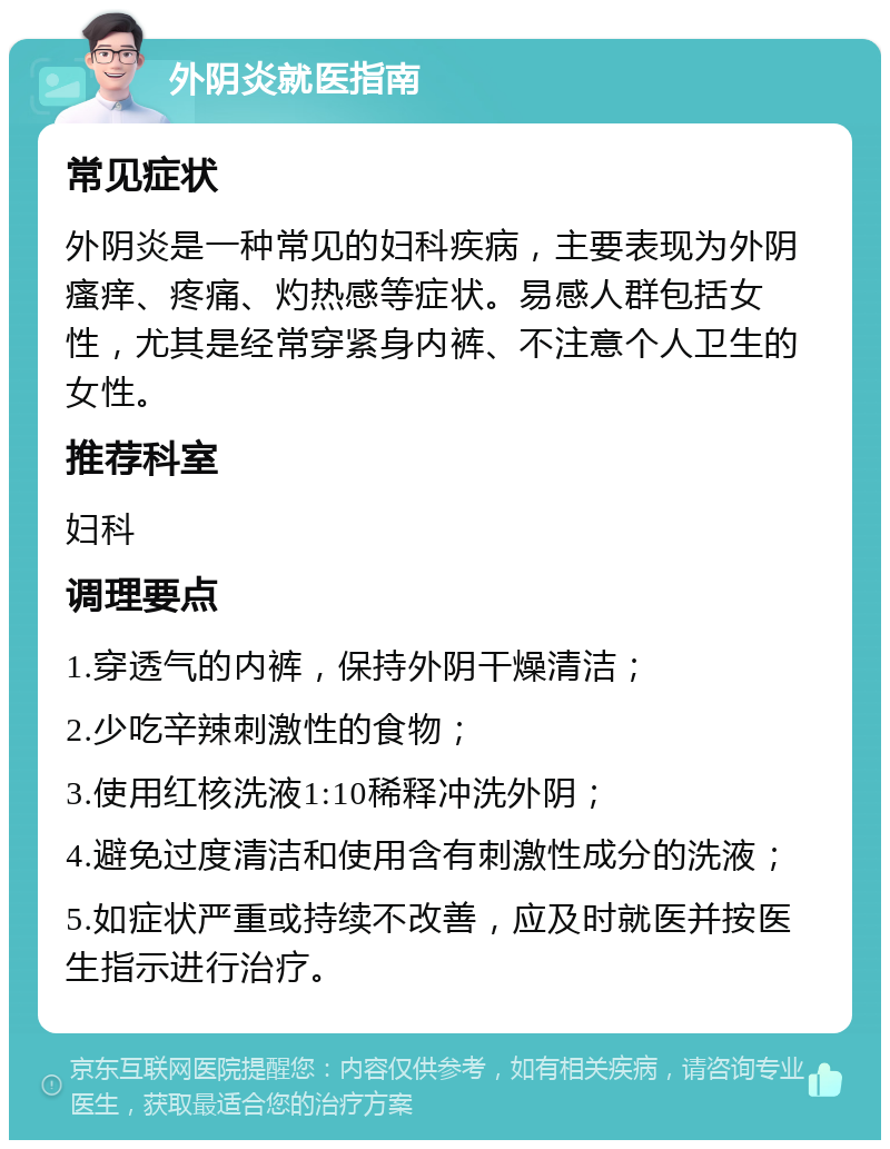 外阴炎就医指南 常见症状 外阴炎是一种常见的妇科疾病，主要表现为外阴瘙痒、疼痛、灼热感等症状。易感人群包括女性，尤其是经常穿紧身内裤、不注意个人卫生的女性。 推荐科室 妇科 调理要点 1.穿透气的内裤，保持外阴干燥清洁； 2.少吃辛辣刺激性的食物； 3.使用红核洗液1:10稀释冲洗外阴； 4.避免过度清洁和使用含有刺激性成分的洗液； 5.如症状严重或持续不改善，应及时就医并按医生指示进行治疗。