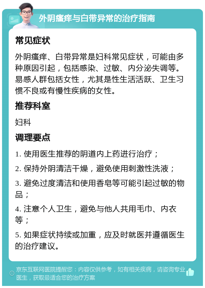 外阴瘙痒与白带异常的治疗指南 常见症状 外阴瘙痒、白带异常是妇科常见症状，可能由多种原因引起，包括感染、过敏、内分泌失调等。易感人群包括女性，尤其是性生活活跃、卫生习惯不良或有慢性疾病的女性。 推荐科室 妇科 调理要点 1. 使用医生推荐的阴道内上药进行治疗； 2. 保持外阴清洁干燥，避免使用刺激性洗液； 3. 避免过度清洁和使用香皂等可能引起过敏的物品； 4. 注意个人卫生，避免与他人共用毛巾、内衣等； 5. 如果症状持续或加重，应及时就医并遵循医生的治疗建议。