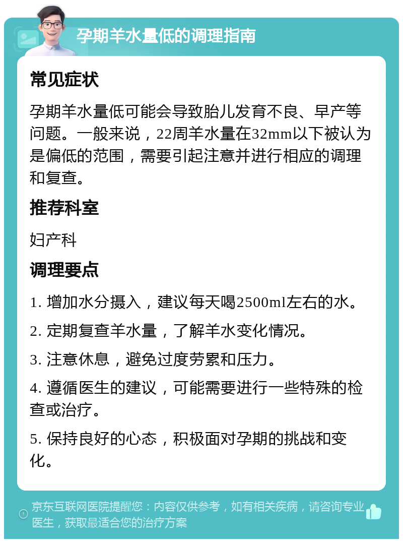 孕期羊水量低的调理指南 常见症状 孕期羊水量低可能会导致胎儿发育不良、早产等问题。一般来说，22周羊水量在32mm以下被认为是偏低的范围，需要引起注意并进行相应的调理和复查。 推荐科室 妇产科 调理要点 1. 增加水分摄入，建议每天喝2500ml左右的水。 2. 定期复查羊水量，了解羊水变化情况。 3. 注意休息，避免过度劳累和压力。 4. 遵循医生的建议，可能需要进行一些特殊的检查或治疗。 5. 保持良好的心态，积极面对孕期的挑战和变化。