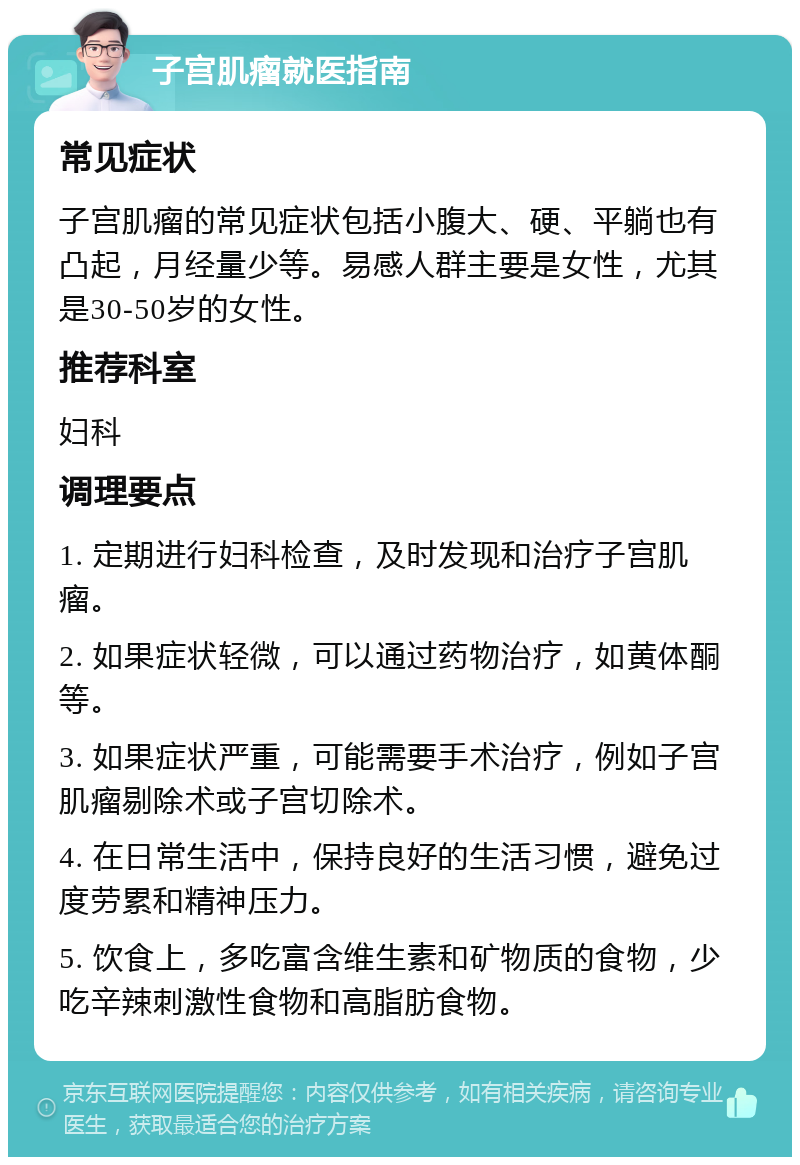 子宫肌瘤就医指南 常见症状 子宫肌瘤的常见症状包括小腹大、硬、平躺也有凸起，月经量少等。易感人群主要是女性，尤其是30-50岁的女性。 推荐科室 妇科 调理要点 1. 定期进行妇科检查，及时发现和治疗子宫肌瘤。 2. 如果症状轻微，可以通过药物治疗，如黄体酮等。 3. 如果症状严重，可能需要手术治疗，例如子宫肌瘤剔除术或子宫切除术。 4. 在日常生活中，保持良好的生活习惯，避免过度劳累和精神压力。 5. 饮食上，多吃富含维生素和矿物质的食物，少吃辛辣刺激性食物和高脂肪食物。