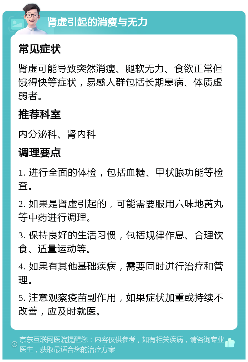 肾虚引起的消瘦与无力 常见症状 肾虚可能导致突然消瘦、腿软无力、食欲正常但饿得快等症状，易感人群包括长期患病、体质虚弱者。 推荐科室 内分泌科、肾内科 调理要点 1. 进行全面的体检，包括血糖、甲状腺功能等检查。 2. 如果是肾虚引起的，可能需要服用六味地黄丸等中药进行调理。 3. 保持良好的生活习惯，包括规律作息、合理饮食、适量运动等。 4. 如果有其他基础疾病，需要同时进行治疗和管理。 5. 注意观察疫苗副作用，如果症状加重或持续不改善，应及时就医。